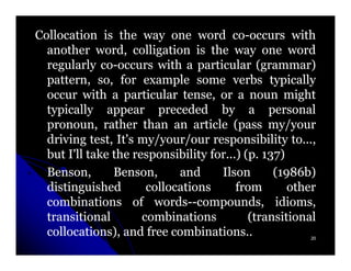 Collocation is the way one word co-occurs with
                                        co-
  another word, colligation is the way one word
  regularly co-occurs with a particular (grammar)
              co-
  pattern, so, for example some verbs typically
  occur with a particular tense, or a noun might
  typically appear preceded by a personal
  pronoun, rather than an article (pass my/your
  driving test, It's my/your/our responsibility to...,
  but I'll take the responsibility for...) (p. 137)
                                               137)
  Benson,       Benson,      and     Ilson       (1986b)
                                                  1986b)
  distinguished        collocations      from       other
  combinations of words--compounds, idioms,
                        words--compounds,
  transitional        combinations          (transitional
  collocations), and free combinations..                20
 
