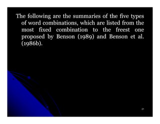 The following are the summaries of the five types
  of word combinations, which are listed from the
  most fixed combination to the freest one
  proposed by Benson (1989) and Benson et al.
                        1989)                  al.
  (1986b).
   1986b).




                                                 21
 