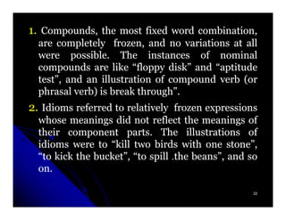 1. Compounds, the most fixed word combination,
  are completely frozen, and no variations at all
  were possible. The instances of nominal
          possible.
  compounds are like “floppy disk” and “aptitude
  test”, and an illustration of compound verb (or
  phrasal verb) is break through”.
                         through”.
2. Idioms referred to relatively frozen expressions
  whose meanings did not reflect the meanings of
  their component parts. The illustrations of
                      parts.
  idioms were to “kill two birds with one stone”,
  “to kick the bucket”, “to spill .the beans”, and so
  on.
  on.

                                                    22
 