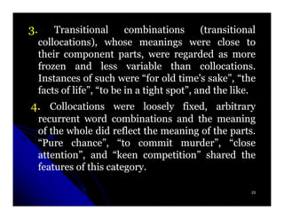3.       Transitional       combinations       (transitional
     collocations), whose meanings were close to
     their component parts, were regarded as more
     frozen and less variable than collocations.
                                               collocations.
     Instances of such were “for old time's sake”, “the
     facts of life”, “to be in a tight spot”, and the like.
                                                      like.
4. Collocations were loosely fixed, arbitrary
     recurrent word combinations and the meaning
     of the whole did reflect the meaning of the parts.
                                                 parts.
     “Pure chance”, “to commit murder”, “close
     attention”, and “keen competition” shared the
     features of this category.
                      category.

                                                          23
 