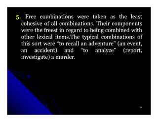 5. Free combinations were taken as the least
 cohesive of all combinations. Their components
 were the freest in regard to being combined with
 other lexical items.The typical combinations of
 this sort were “to recall an adventure” (an event,
 an accident) and “to analyze” (report,
 investigate) a murder.




                                                  24
 