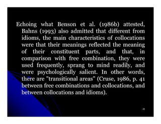 Echoing what Benson et al. (1986b) attested,
                              al. 1986b)
  Bahns (1993) also admitted that different from
          1993)
  idioms, the main characteristics of collocations
  were that their meanings reflected the meaning
  of their constituent parts, and that, in
  comparison with free combination, they were
  used frequently, sprang to mind readily, and
  were psychologically salient. In other words,
                          salient.
  there are "transitional areas" (Cruse, 1986, p. 41
                                         1986,
  between free combinations and collocations, and
  between collocations and idioms).
                             idioms).

                                                   25
 