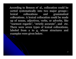 According to Benson et' al., collocation could be
sorted systematically into two major groups--
                                          groups--
lexical    collocations       and     grammatical
collocations. A lexical collocation could be made
up of nouns, adjectives, verbs, or adverbs, like
“warmest regards”, “strictly accurate”, and etc.
There were seven types of lexical collocations,
labeled from a to g, whose structures and
examples were given below.




                                                 27
 