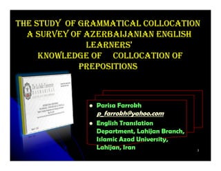 THE STUDY OF GRAMMATICAL COLLOCATION
  A SURVEY OF AZERBAIJANIAN ENGLISH
              LEARNERS'
     KNOWLEDGE OF COLLOCATION OF
             PREPOSITIONS



               Parisa Farrokh
               p_farrokh@yahoo.com
               English Translation
               Department, Lahijan Branch,
               Islamic Azad University,
               Lahijan,
               Lahijan, Iran                 3
 