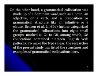 On the other hand, a grammatical collocation was
 made up of a dominant word,such as a noun, an
 adjective, or a verb, and a preposition or
 grammatical structure like an infinitive or a
 clause.
 clause. Benson et al. (1986a) further categorized
                    al. 1986a)
 the grammatical collocations into eight small
 groups, marked as G1 to G8, among which, G8
 collocations contained nineteen English verb
 patterns.
 patterns. To make the types clear, the researcher
 of the present study has listed the structures and
 examples of grammatical collocations here.
                                         here.



                                                  30
 