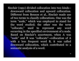 Sinclair (1991) divided collocation into two kinds--
          1991)                               kinds--
  downward collocation and upward collocation.
                                         collocation.
  Different from Benson et al., Sinclair made use
                              al.
  of two terms to classify collocations. One was the
                           collocations.
  term "node," which was employed to stand for
  the word studied; the other was the term
              studied;
  "collocate," used to represent any word
  occurring in the specified environment of a node.
                                                node.
  Based on Sinclair's assertment, when A was
                         assertment,
  "node" and B was "collocate"--collocation of A
                       "collocate"--collocation
  with a less frequent word B, it was called
  downward collocation, which contributed to a
  semantic analysis of a word.
                         word.
                                                    36
 