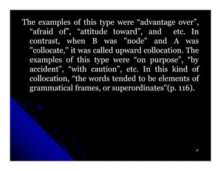 The examples of this type were “advantage over”,
  “afraid of”, “attitude toward”, and etc. In etc.
  contrast, when B was "node" and A was
  "collocate," it was called upward collocation. The
                                     collocation.
  examples of this type were “on purpose”, “by
  accident”, “with caution”, etc. In this kind of
                                etc.
  collocation, “the words tended to be elements of
  grammatical frames, or superordinates"(p. 116).
                            superordinates"(p. 116)




                                                   37
 
