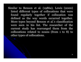 Similar to Benson et al. (1986a), Lewis (2000)
                         al. 1986a),         2000)
  listed different types of collocations that were
  found regularly together if collocation was
  defined as the way words occurred together.
                                          together.
  More types beyond Benson et al.'s classification
                                  al.
  were seen in his list. The researcher of the
                       list.
  current study has rearranged them from the
  collocations related to nouns (from 1 to 8) to
  other types of collocations.
                 collocations.




                                                  38
 