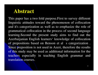 Abstract
This paper has a two fold purpose.First to survey different
linguistic attitudes toward the phenomenon of collocation
and it's categorization as well as to emphasize the role of
grammatical collocation in the process of second language
learning.Second the present study aims to find out the
Azerbaijanian English learners‘ knowledge of collocation
of prepositions based on Benson et al s categorization .
Since preposition is not used in Azeri, therefore the results
of this study may be used as additional information for the
teachers especially in teaching English grammar and
translation courses.
                                                          4
 