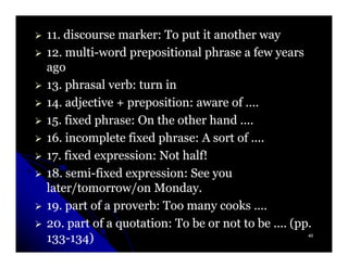 11. discourse marker: To put it another way
11.
12. multi-word prepositional phrase a few years
12. multi-
ago
13. phrasal verb: turn in
13.
14. adjective + preposition: aware of ....
14.
15. fixed phrase: On the other hand ....
15.
16. incomplete fixed phrase: A sort of ....
16.
17. fixed expression: Not half!
17.
18. semi-fixed expression: See you
18. semi-
later/tomorrow/on Monday.
19. part of a proverb: Too many cooks ....
19.
20. part of a quotation: To be or not to be .... (pp.
20.
133-134)
133-134)                                            40
 