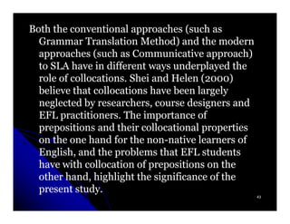 Both the conventional approaches (such as
  Grammar Translation Method) and the modern
  approaches (such as Communicative approach)
  to SLA have in different ways underplayed the
  role of collocations. Shei and Helen (2000)
                                       (2000)
  believe that collocations have been largely
  neglected by researchers, course designers and
  EFL practitioners. The importance of
  prepositions and their collocational properties
  on the one hand for the non-native learners of
                           non-
  English, and the problems that EFL students
  have with collocation of prepositions on the
  other hand, highlight the significance of the
  present study.
                                                    43
 