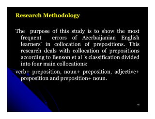 Research Methodology

The purpose of this study is to show the most
  frequent     errors of Azerbaijanian English
  learners' in collocation of prepositions. This
  research deals with collocation of prepositions
  according to Benson et al 's classification divided
  into four main collocations:
verb+ preposition, noun+ preposition, adjective+
  preposition and preposition+ noun.



                                                    45
 
