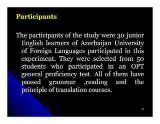 Participants

The participants of the study were 30 junior
 English learners of Azerbaijan University
 of Foreign Languages participated in this
 experiment. They were selected from 50
 students who participated in an OPT
 general proficiency test. All of them have
 passed grammar ,reading and the
 principle of translation courses.

                                           46
 