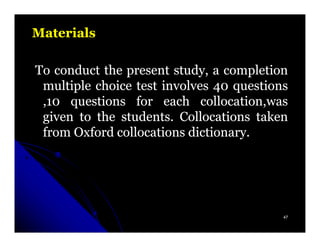 Materials

To conduct the present study, a completion
 multiple choice test involves 40 questions
 ,10 questions for each collocation,was
 given to the students. Collocations taken
              students.
 from Oxford collocations dictionary.
                          dictionary.




                                          47
 