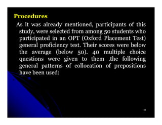 Procedures
 As it was already mentioned, participants of this
  study, were selected from among 50 students who
  participated in an OPT (Oxford Placement Test)
  general proficiency test. Their scores were below
                      test.
  the average (below 50). 40 multiple choice
                          50)
  questions were given to them .the following
  general patterns of collocation of prepositions
  have been used:
             used:




                                                  48
 