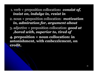 1. verb + preposition collocation: consist of,
                      collocation:
   insist on, indulge in, resist in
2. noun + preposition collocation: motivation
   in, admiration for, argument about
3. adjective + preposition collocation: good at
   ,bored with, superior to, tired of
4. preposition + noun collocation: in
astonishment, with embezzlement, on
credit,




                                                  49
 
