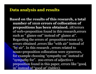 Data analysis and results

Based on the results of this research, a total
 number of 1010 errors of collocation of
 prepositions has been obtained. 287errors 287errors
 of verb+preposition found in this research,errors
 such as “ glance out” instead of“ glance at”.
 Regarding the errors of preposition+noun 275
 errors obtained ,errors like “with air” instead of
 “by air”. In this research , errors related to
 noun+preposition collocation were 230errors,
                                        230errors,
 for example choosing “sympathy on” instead of
 “sympathy for”. 2oo errors of adjective+
 preposition found in this paper, errors like “good50


 in” instead of “good at”.(table1).
                       at”.(table1
 