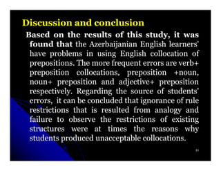 Discussion and conclusion
Based on the results of this study, it was
 found that the Azerbaijanian English learners'
 have problems in using English collocation of
 prepositions.
 prepositions. The more frequent errors are verb+
 preposition collocations, preposition +noun,
 noun+ preposition and adjective+ preposition
 respectively.
 respectively. Regarding the source of students'
 errors, it can be concluded that ignorance of rule
 restrictions that is resulted from analogy and
 failure to observe the restrictions of existing
 structures were at times the reasons why
 students produced unacceptable collocations.
                                   collocations.
                                                  51
 
