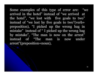 Some examples of this type of error are: “we
arrived in the hotel” instead of “we arrived at
the hotel”, “we lost with five goals to two”
instead of “we lost by five goals to two”(verb+
preposition), “I picked up the wrong bag in
mistake” instead of “ I picked up the wrong bag
by mistake”, “The man is now on the arrest”
instead of “The man is now under
arrest”(preposition+noun),
arrest”(preposition+noun),




                                              52
 