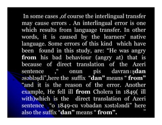 In some cases ,of course the interlingual transfer
may cause errors . An interlingual error is one
which results from language transfer. In other
                                transfer.
words, it is caused by the learners‘ native
language.
language. Some errors of this kind which have
been found in this study, are: “He was angry
                              are:
from his bad behaviour (angry at) that is
because of direct translation of the Azeri
sentence      ,“    onun     pis      davranɪşdan
                                      davranɪ
əsəbləşdi”,here the suffix “dan” means “ from”
   blə                      dan”
“and it is the reason of the error. Another
                                   error.
example, He fell ill from Cholera in 1849( ill
                                          1849(
with)which is the direct translation of Azeri
sentence “o 1849-cu vəbadan xəstələndi” here
                1849-                stə ndi”
                                                  54
also the suffix “dan” means “ from”.
                 dan”          from”.
 