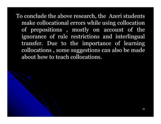 To conclude the above research, the Azeri students
  make collocational errors while using collocation
  of prepositions , mostly on account of the
  ignorance of rule restrictions and interlingual
  transfer.
  transfer. Due to the importance of learning
  collocations , some suggestions can also be made
  about how to teach collocations.
                      collocations.




                                                  55
 