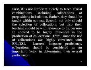 First, it is not sufficient merely to teach lexical
combinations,       including    collocations    of
prepositions in isolation. Rather, they should be
                  isolation.
taught within context. Second, not only should
                context.
the selection of collocations but also their
teaching should be with reference to L1, because
L1 showed to be highly influential in the
production of collocations. Third, since the use
                 collocations.
of collocations was highly correlated with
EFL/ESL         learners' language proficiency,
collocations should be considered as an
important factor in determining their overall
proficiency
                                                  56
 