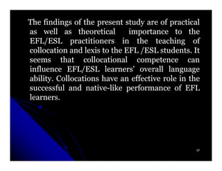 The findings of the present study are of practical
as well as theoretical        importance to the
EFL/ESL practitioners in the teaching of
collocation and lexis to the EFL /ESL students. It
                                       students.
seems that collocational competence can
influence EFL/ESL learners' overall language
ability.
ability. Collocations have an effective role in the
successful and native-like performance of EFL
                  native-
learners.
learners.




                                                  57
 