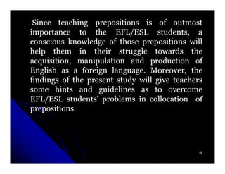Since teaching prepositions is of outmost
importance to the EFL/ESL students, a
conscious knowledge of those prepositions will
help them in their struggle towards the
acquisition, manipulation and production of
English as a foreign language. Moreover, the
                      language.
findings of the present study will give teachers
some hints and guidelines as to overcome
EFL/ESL students' problems in collocation of
prepositions.
prepositions.




                                               58
 