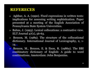 REFERECES
 Aghbar,
 Aghbar, A. A. (1990). Fixed expressions in written texts:
                1990)                                texts:
implications for assessing writing sophistication. Paper
                                     sophistication.
presented at a meeting of the English Association of
Pennsylvania State System Universities.
                            Universities.
Bahns,
Bahns, J. (1993). Lexical collocations: a contrastive view.
           1993)          collocations:               view.
ELT Journal 47(1), 56-63.
             47( 56-63.
 Benson, M. (1989). The structure of the collocational
               1989)
dictionary.
dictionary. International Journal of Lexicography, 2, 1-
14.
14.
 Benson, M., Benson, E. & Ilson, R. (1986a). The BBI
                              Ilson,      1986a).
combinatory dictionary of English: A guide to word
                              English:
combinations. Amsterdam:
combinations. Amsterdam: John Benjamins.
                                  Benjamins.

                                                         59
 