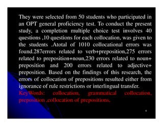 They were selected from 50 students who participated in
an OPT general proficiency test. To conduct the present
study, a completion multiple choice test involves 40
questions ,10 questions for each collocation, was given to
the students .Atotal of 1010 collocational errors was
found.287errors related to verb+preposition,275 errors
related to preposition+noun,230 errors related to noun+
preposition and 200 errors related to adjective+
preposition. Based on the findings of this research, the
errors of collocation of prepositions resulted either from
ignorance of rule restrictions or interlingual transfer.
KeyWords: collocation, grammatical collocation,
preposition ,collocation of prepositions,
                                                       6
 