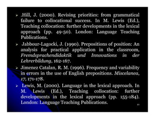 .Hill, J. (2000). Revising priorities: from grammatical
           2000)             priorities:
failure to collocational success. In M. Lewis (Ed.),
                           success.                    (Ed.
Teaching collocation: further developments in the lexical
           collocation:
approach (pp. 49-50). London: Language Teaching
            (pp. 49-50) London:
Publications.
Publications.
 Jabbour-Lagocki,
 Jabbour-Lagocki, J. (1990). Prepositions of position: An
                        1990)                   position:
analysis for practical application in the classroom,
                                                 classroom,
Fremdsprachendidaktik und Innovations in der
Lehrerbildung, 162-167.
Lehrerbildung, 162-167.
Jimenez Catalan, R. M. (1996). Frequency and variability
                          1996)
in errors in the use of English prepositions. Miscelanea,
                                 prepositions. Miscelanea,
17, 171-178.
17, 171-178.
 Lewis, M. (2000). Language in the lexical approach. In
             2000)                             approach.
M. Lewis (Ed.), Teaching collocation: further
                (Ed.                  collocation:
developments in the lexical approach (pp. 155-184).
                                             (pp. 155-184)
London:
London: Language Teaching Publications.
                              Publications.                 61
 