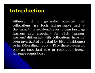 Introduction
 Although it is generally accepted that
 collocations are both indispensable and at
 the same time problematic for foreign language
 learners and especially for adult learners,
 learners’ difficulties with collocations have not
 been investigated in detail by EFL practitioners
 so far (Nesselhauf, 2003). They therefore should
         Nesselhauf, 2003)
 play an important role in second or foreign
 language acquisition .


                                                 7
 