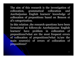 The aim of this research is the investigation of
collocation,     grammatical     collocation   and
Azerbaijanian English learners‘ knowledge of
collocation of prepositions based on Benson et
al's categorization.
     categorization.
In this relation ,the research questions have been
formulated as follows:do Azerbaijanian English
                 follows:
learners' have problem in collocation of
prepositions?what are the most frequent errors
of collocation of prepositions?what is/are the
main source(s) of errors of collocation of
prepositions?

                                                 8
 
