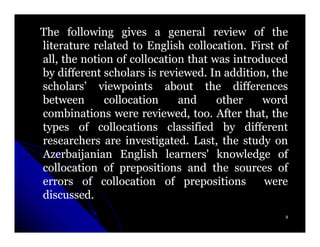The following gives a general review of the
literature related to English collocation. First of
                                collocation.
all, the notion of collocation that was introduced
by different scholars is reviewed. In addition, the
                          reviewed.
scholars’ viewpoints about the differences
between       collocation     and     other   word
combinations were reviewed, too. After that, the
                                 too.
types of collocations classified by different
researchers are investigated. Last, the study on
                   investigated.
Azerbaijanian English learners' knowledge of
collocation of prepositions and the sources of
errors of collocation of prepositions         were
discussed.
discussed.
                                                  9
 