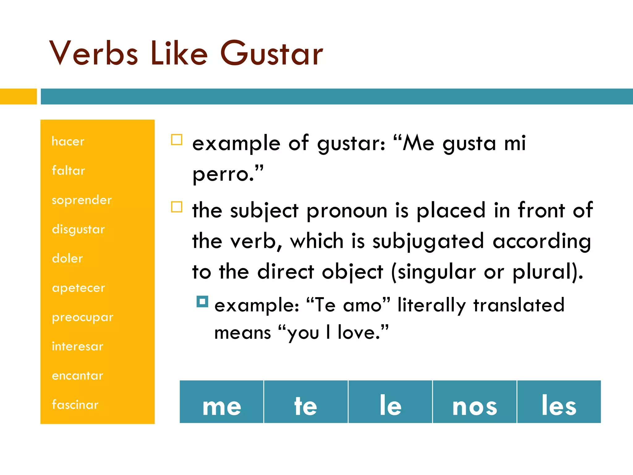 Verbs Like Gustar hacer faltar soprender disgustar doler apetecer preocupar interesar encantar fascinar example of gustar: “Me gusta mi perro.” the subject pronoun is placed in front of the verb, which is subjugated according to the direct object (singular or plural). example: “Te amo” literally translated means “you I love.” me te le nos les 