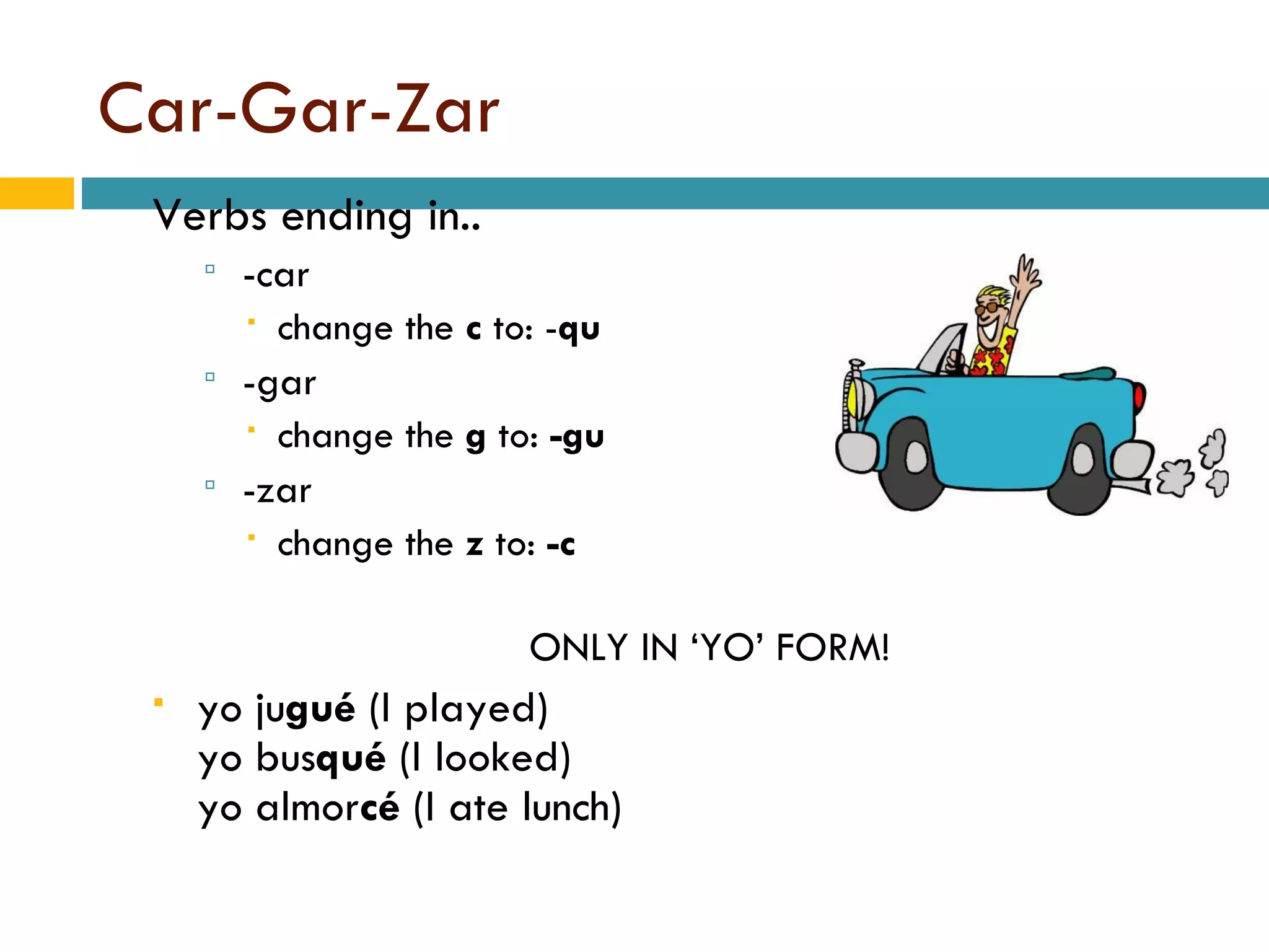 Car-Gar-Zar Verbs ending in.. -car  change the  c  to: - qu -gar change the  g  to:  -gu -zar change the  z  to:  -c ONLY IN ‘YO’ FORM! yo   ju gué  (I played) yo   bus qué  (I looked) yo   almor cé  (I ate lunch) 