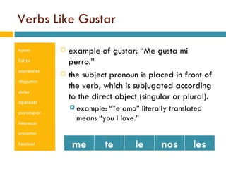 Verbs Like Gustar hacer faltar soprender disgustar doler apetecer preocupar interesar encantar fascinar example of gustar: Me gusta mi perro. the subject pronoun is placed in front of the verb, which is subjugated according to the direct object (singular or plural). example: Te amo literally translated means you I love. me te le nos les 