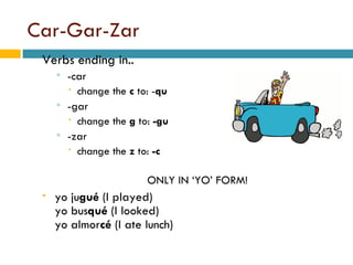 Car-Gar-Zar Verbs ending in.. -car  change the  c  to: - qu -gar change the  g  to:  -gu -zar change the  z  to:  -c ONLY IN YO FORM! yo   ju gu  (I played) yo   bus qu  (I looked) yo   almor c  (I ate lunch) 