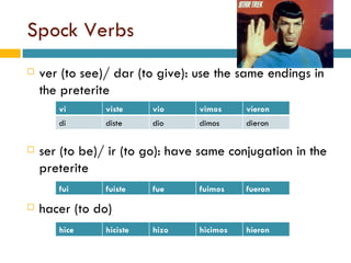 Spock Verbs ver (to see)/ dar (to give): use the same endings in the preterite ser (to be)/ ir (to go): have same conjugation in the preterite hacer (to do) fui fuiste fue fuimos fueron vi viste vio vimos vieron di diste dio dimos dieron hice hiciste hizo hicimos hieron 