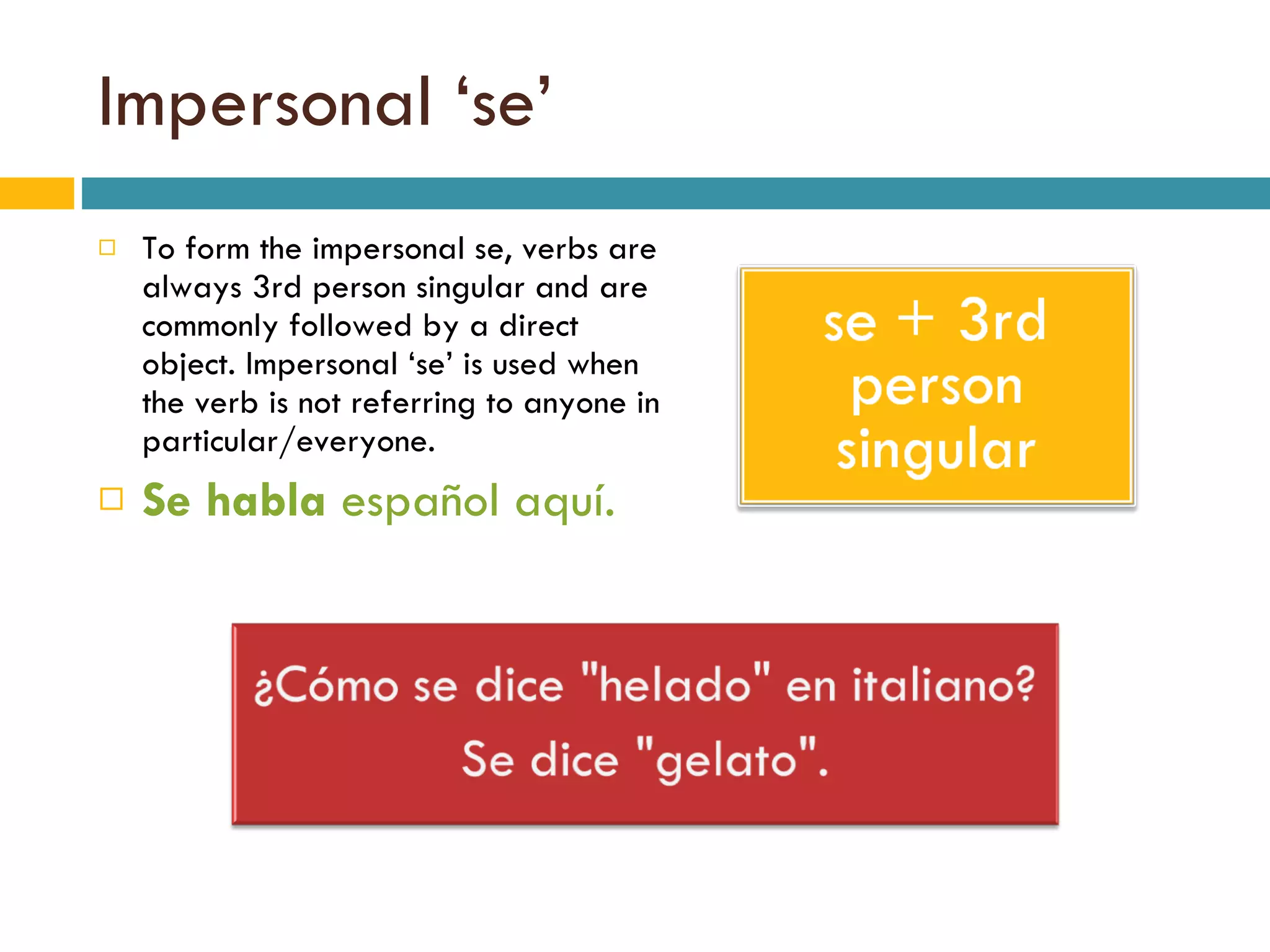 Impersonal ‘se’ To form the impersonal se, verbs are always 3rd person singular and are commonly followed by a direct object. Impersonal ‘se’ is used when the verb is not referring to anyone in particular/everyone. Se   habla  español aquí. 