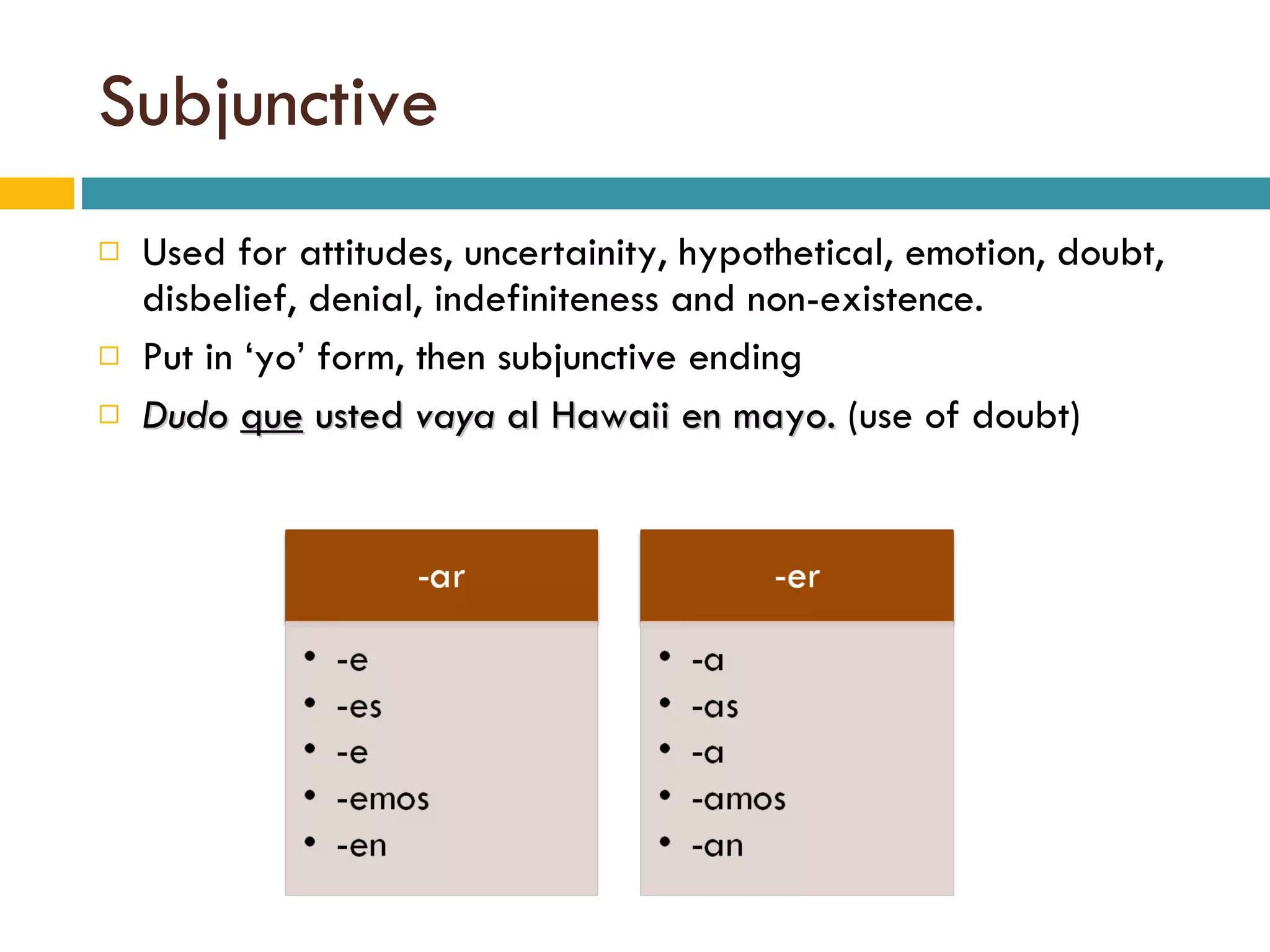 Subjunctive Used for attitudes, uncertainity, hypothetical, emotion, doubt, disbelief, denial, indefiniteness and non-existence.  Put in ‘yo’ form, then subjunctive ending Dudo   que  usted  vaya  al Hawaii en mayo.  (use of doubt) 