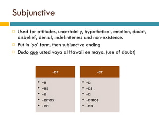 Subjunctive Used for attitudes, uncertainity, hypothetical, emotion, doubt, disbelief, denial, indefiniteness and non-existence.  Put in ‘yo’ form, then subjunctive ending Dudo   que  usted  vaya  al Hawaii en mayo.  (use of doubt) 