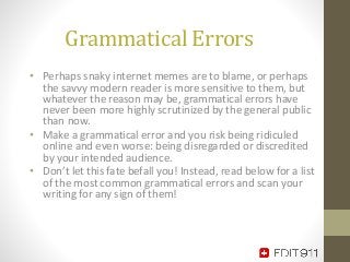 Grammatical Errors
• Perhaps snaky internet memes are to blame, or perhaps
the savvy modern reader is more sensitive to them, but
whatever the reason may be, grammatical errors have
never been more highly scrutinized by the general public
than now.
• Make a grammatical error and you risk being ridiculed
online and even worse: being disregarded or discredited
by your intended audience.
• Don’t let this fate befall you! Instead, read below for a list
of the most common grammatical errors and scan your
writing for any sign of them!
 