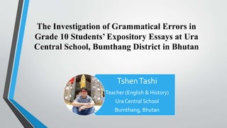 The Investigation of Grammatical Errors in
Grade 10 Students’ Expository Essays at Ura
Central School, Bumthang District in Bhutan
TshenTashi
Teacher (English & History)
Ura Central School
Bumthang, Bhutan
 
