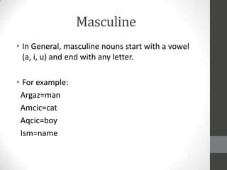 Masculine
• In General, masculine nouns start with a vowel
(a, i, u) and end with any letter.
• For example:
Argaz=man
Amcic=cat
Aqcic=boy
Ism=name