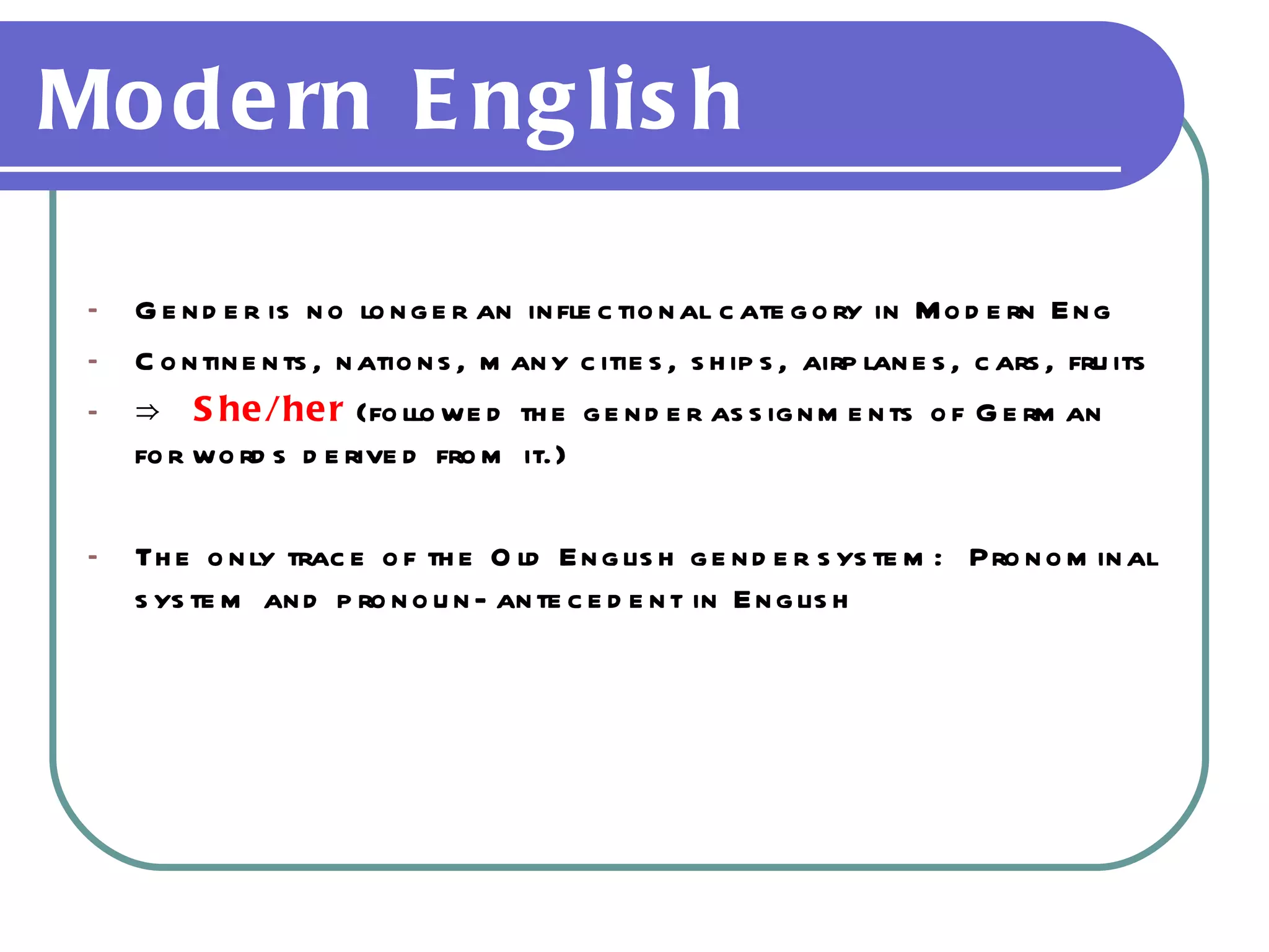Modern English  Gender is no longer an inflectional category in Modern Eng Continents, nations, many cities, ships, airplanes, cars, fruits ⇒  She/her  (followed the gender assignments of German for words derived from it.) The only trace of the Old English gender system:  Pronominal system and pronoun-antecedent in English 
