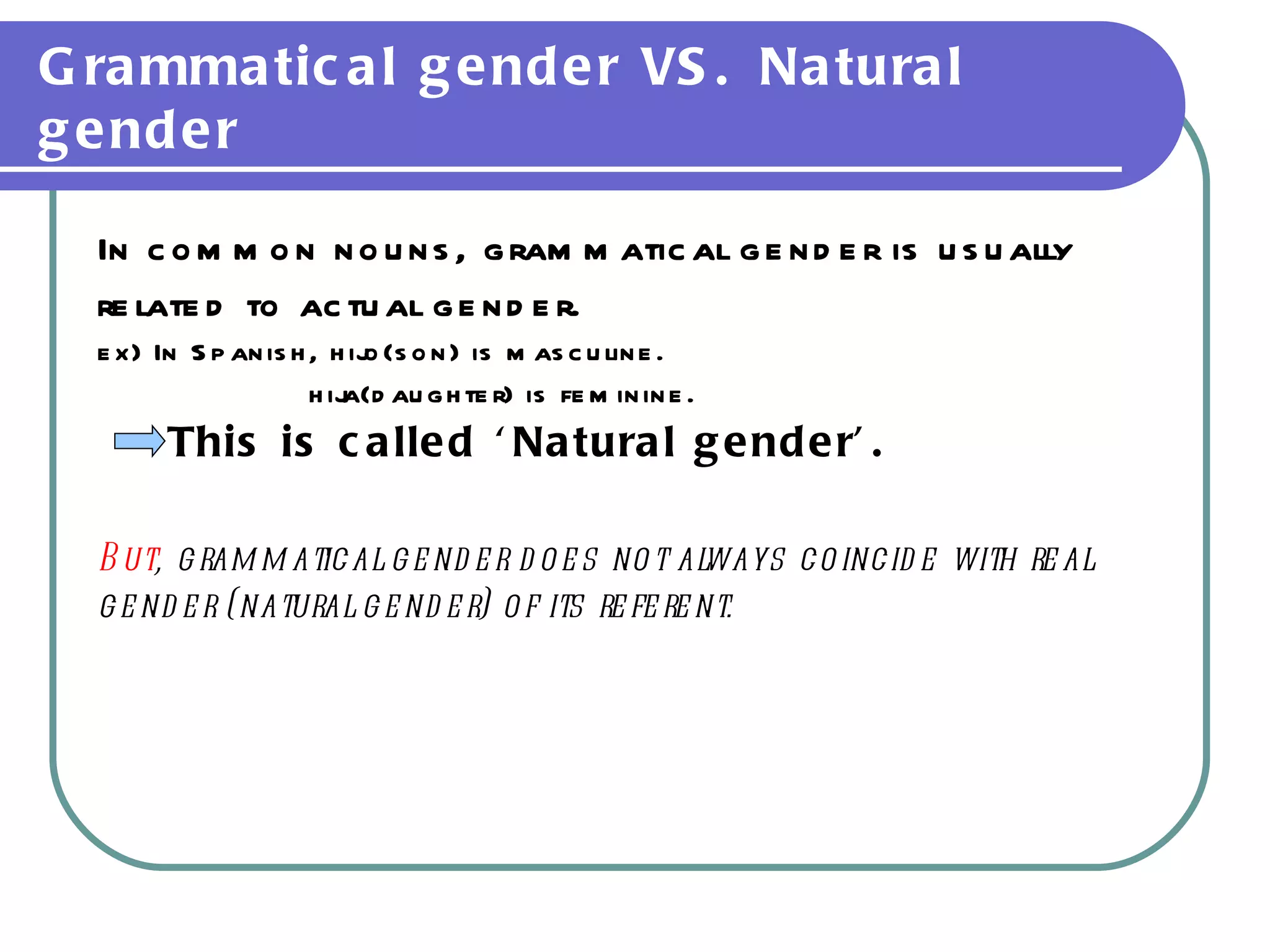 Grammatical gender VS. Natural gender In common nouns, grammatical gender is usually  related to actual gender.  ex) In Spanish, hijo(son) is masculine. hija(daughter) is feminine. This is called ‘Natural gender’. But , grammatical gender does not always coincide with real  gender (natural gender) of its referent. 