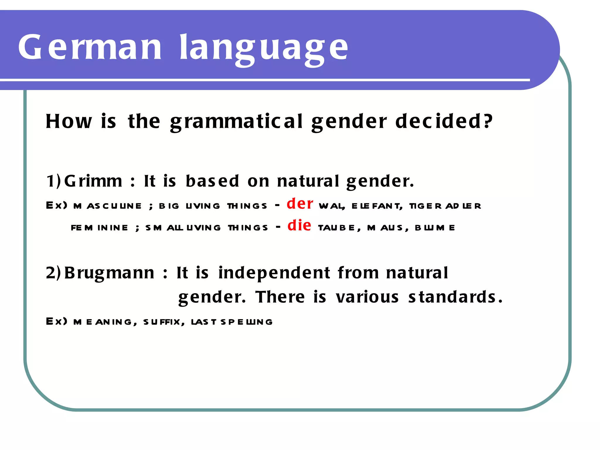 German language How is the grammatical gender decided? 1)Grimm : It is based on natural gender. Ex) masculine ; big living things –  der  wal, elefant, tiger adler feminine ; small living things –  die  taube, maus, blume 2)Brugmann : It is independent from natural  gender. There is various standards. Ex) meaning, suffix, last spelling 