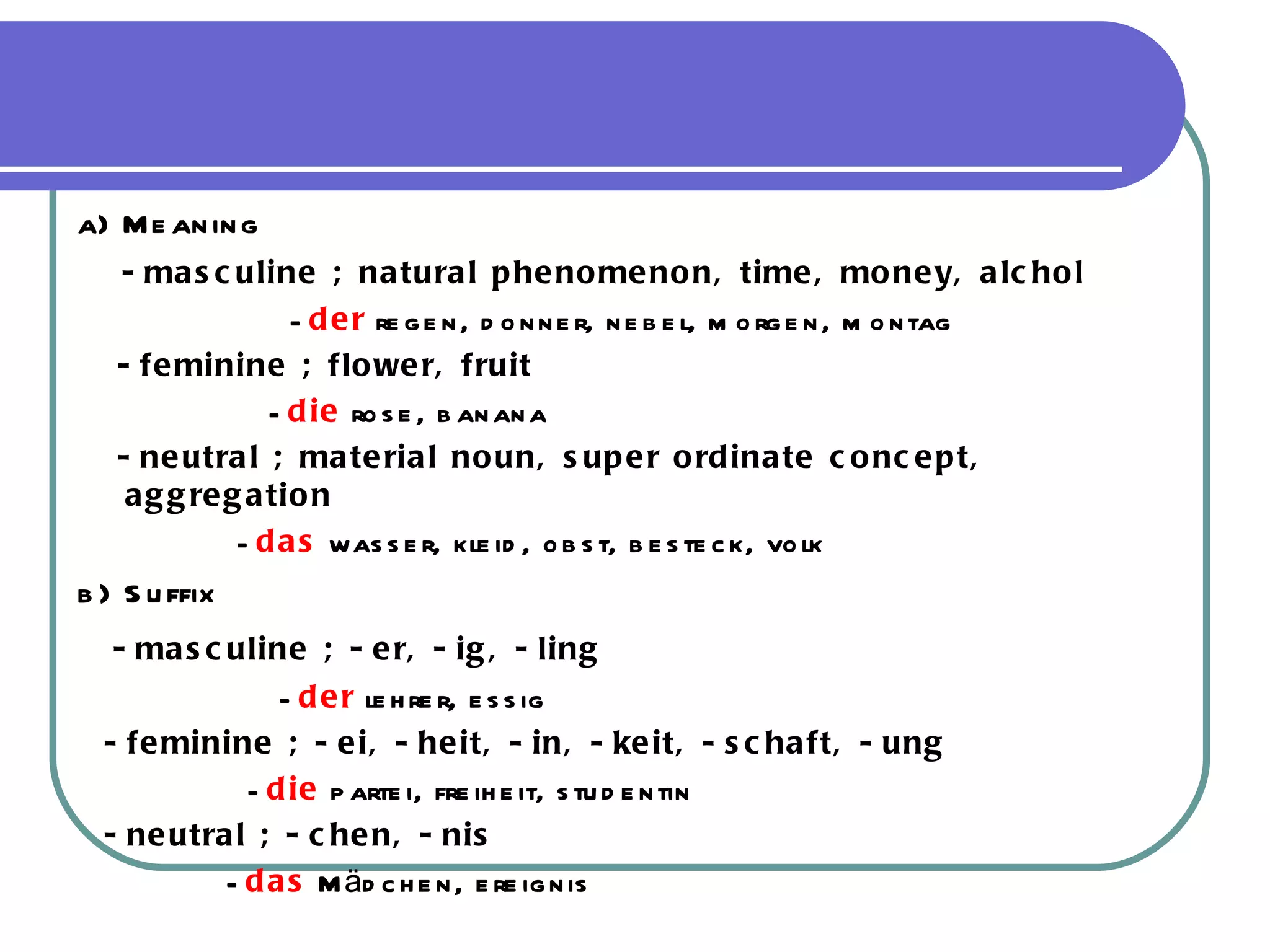 a) Meaning -masculine ; natural phenomenon, time, money, alchol - der  regen, donner, nebel, morgen, montag -feminine ; flower, fruit - die  rose, banana -neutral ; material noun, super ordinate concept, aggregation - das  wasser, kleid, obst, besteck, volk b) Suffix -masculine ; -er, -ig, -ling - der  lehrer, essig  -feminine ; -ei, -heit, -in, -keit, -schaft, -ung - die  partei, freiheit, studentin -neutral ; -chen, -nis - das   Mädchen, ereignis 