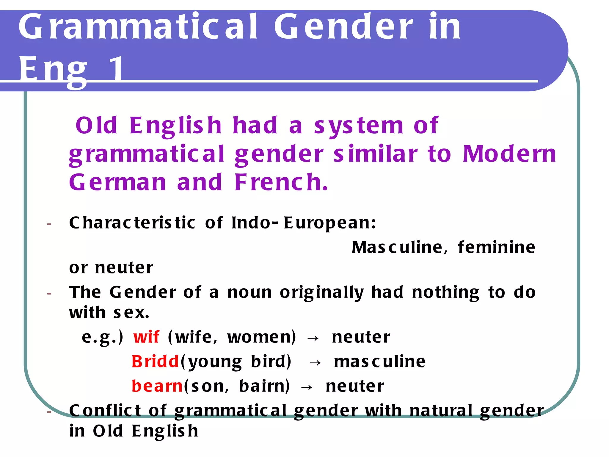 Grammatical Gender in Eng 1 Old English had a system of grammatical gender similar to Modern German and French. Characteristic of Indo-European:  Masculine, feminine or neuter The Gender of a noun originally had nothing to do with sex. e.g.)  wif  (wife, women) -> neuter  Bridd (young bird)  -> masculine bearn (son, bairn) -> neuter Conflict of grammatical gender with natural gender in Old English 